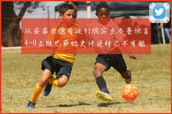 从安菲尔德奇迹到现实克洛普坦言4-0击败巴萨的史诗逆转已不可能