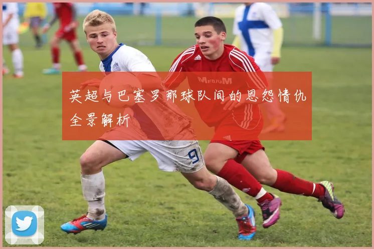 英超与巴塞罗那球队间的恩怨情仇全景解析