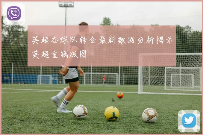 英超各球队转会最新数据分析揭示英超金钱版图